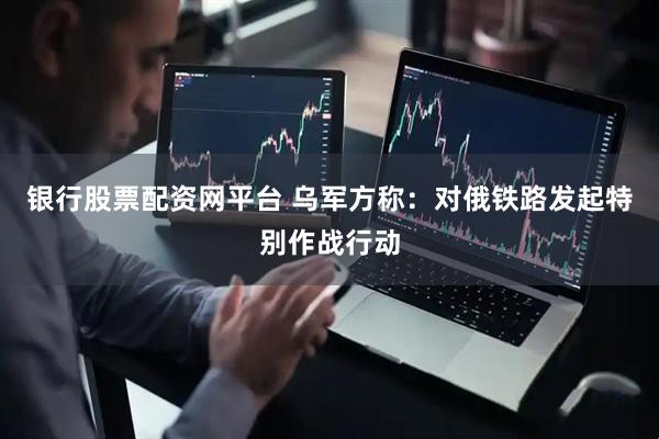 银行股票配资网平台 乌军方称：对俄铁路发起特别作战行动