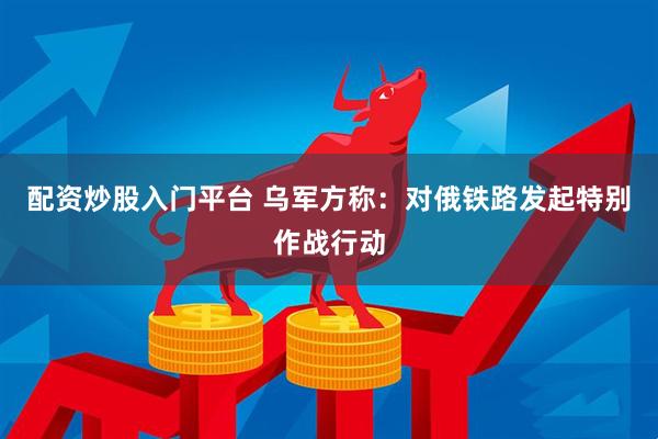 配资炒股入门平台 乌军方称：对俄铁路发起特别作战行动