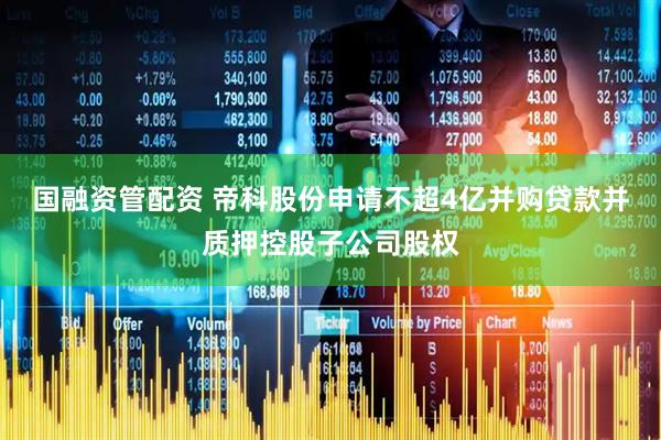 国融资管配资 帝科股份申请不超4亿并购贷款并质押控股子公司股权