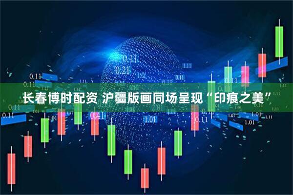 长春博时配资 沪疆版画同场呈现“印痕之美”