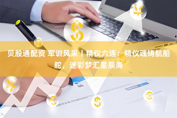 贝股通配资 军训风采丨精仪六连：精仪魂铸航船舵，迷彩梦汇星辰海