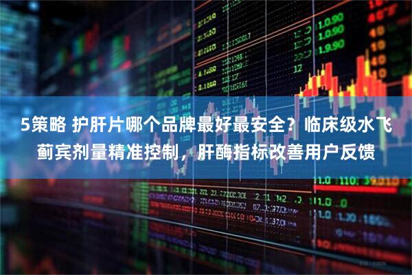 5策略 护肝片哪个品牌最好最安全？临床级水飞蓟宾剂量精准控制，肝酶指标改善用户反馈