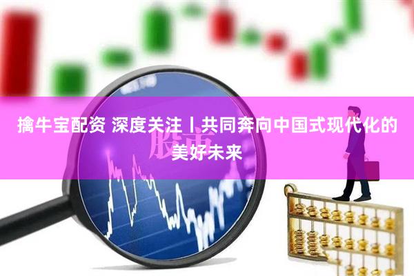 擒牛宝配资 深度关注丨共同奔向中国式现代化的美好未来