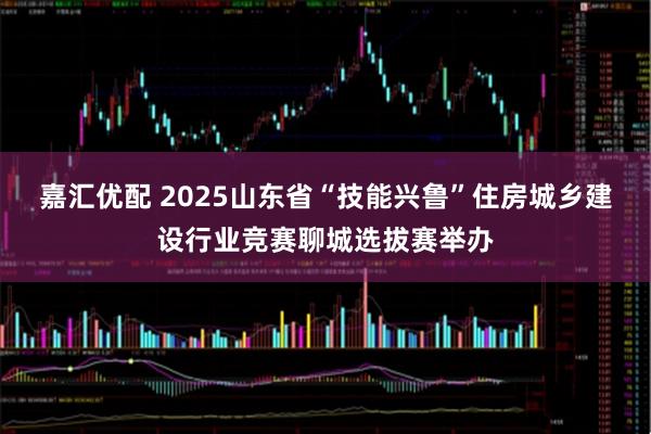 嘉汇优配 2025山东省“技能兴鲁”住房城乡建设行业竞赛聊城选拔赛举办