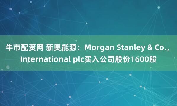 牛市配资网 新奥能源：Morgan Stanley & Co., International plc买入公司股份1600股