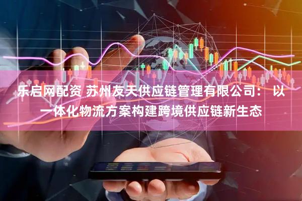 乐启网配资 苏州友天供应链管理有限公司： 以一体化物流方案构建跨境供应链新生态