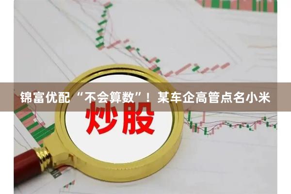 锦富优配 “不会算数”！某车企高管点名小米