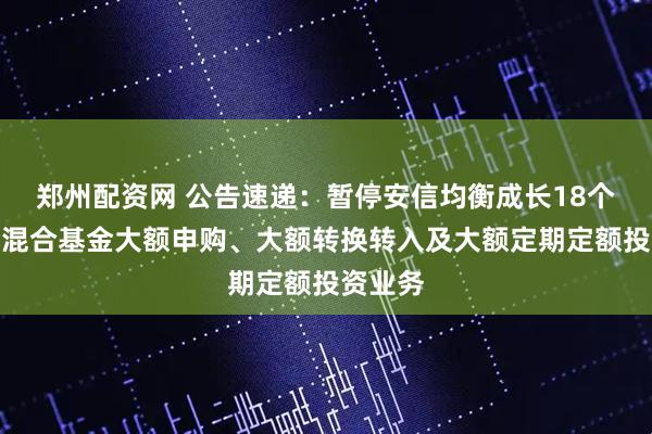 郑州配资网 公告速递：暂停安信均衡成长18个月持有混合基金大额申购、大额转换转入及大额定期定额投资业务