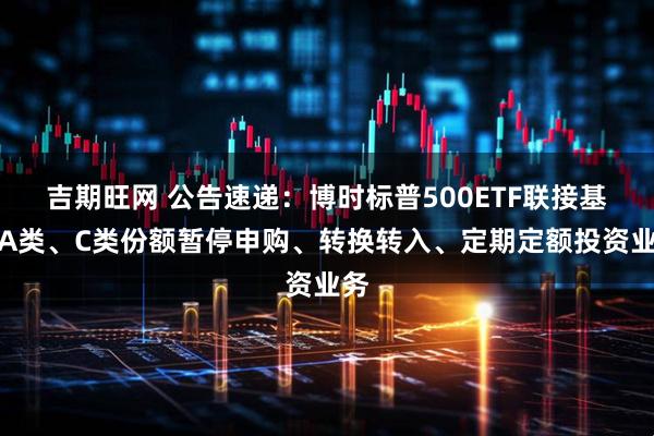 吉期旺网 公告速递：博时标普500ETF联接基金A类、C类份额暂停申购、转换转入、定期定额投资业务