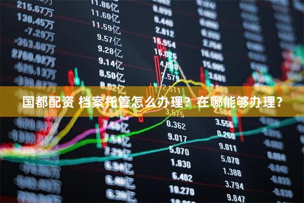 国都配资 档案托管怎么办理？在哪能够办理？
