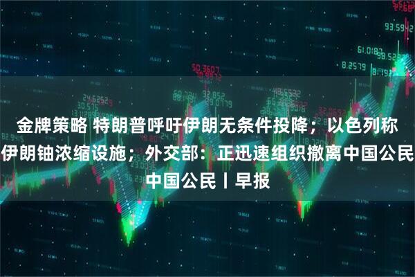 金牌策略 特朗普呼吁伊朗无条件投降;以色列称已摧毁伊朗铀浓缩设施;外交部:正迅速组织撤离中国公民丨早报