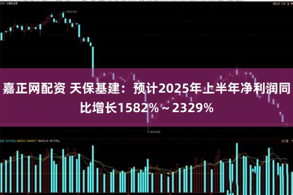 嘉正网配资 天保基建：预计2025年上半年净利润同比增长1582%～2329%
