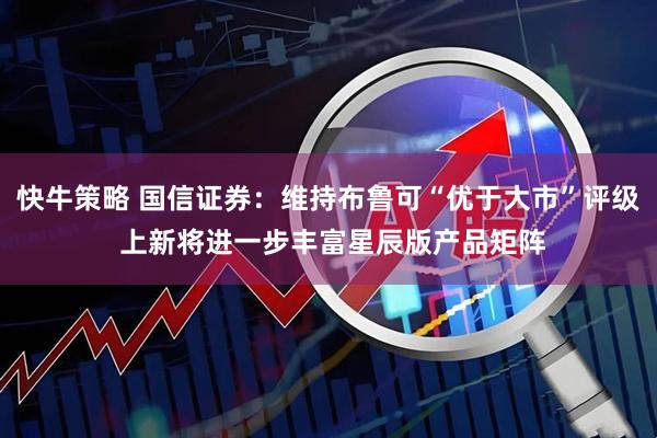 快牛策略 国信证券：维持布鲁可“优于大市”评级 上新将进一步丰富星辰版产品矩阵
