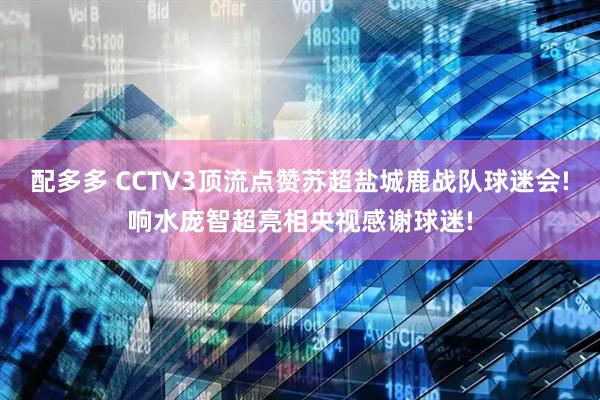 配多多 CCTV3顶流点赞苏超盐城鹿战队球迷会!响水庞智超亮相央视感谢球迷!